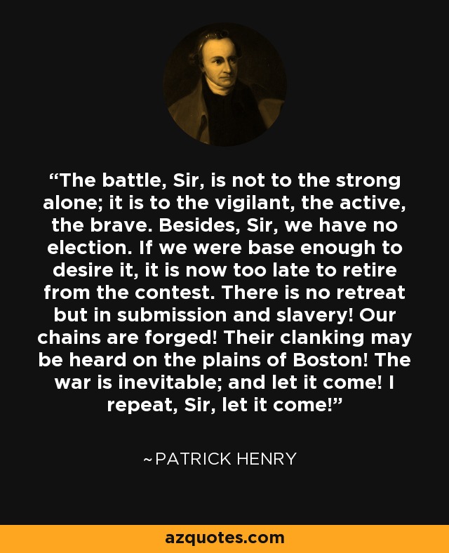 The battle, Sir, is not to the strong alone; it is to the vigilant, the active, the brave. Besides, Sir, we have no election. If we were base enough to desire it, it is now too late to retire from the contest. There is no retreat but in submission and slavery! Our chains are forged! Their clanking may be heard on the plains of Boston! The war is inevitable; and let it come! I repeat, Sir, let it come! - Patrick Henry