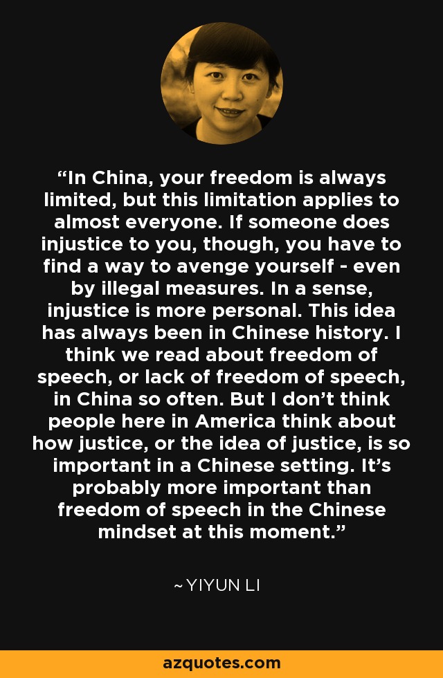 In China, your freedom is always limited, but this limitation applies to almost everyone. If someone does injustice to you, though, you have to find a way to avenge yourself - even by illegal measures. In a sense, injustice is more personal. This idea has always been in Chinese history. I think we read about freedom of speech, or lack of freedom of speech, in China so often. But I don't think people here in America think about how justice, or the idea of justice, is so important in a Chinese setting. It's probably more important than freedom of speech in the Chinese mindset at this moment. - Yiyun Li