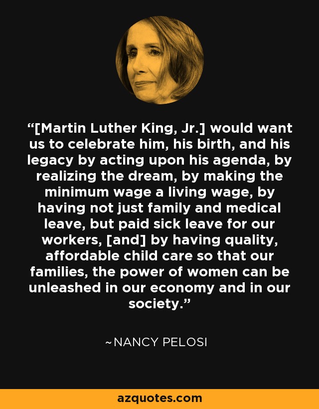 [Martin Luther King, Jr.] would want us to celebrate him, his birth, and his legacy by acting upon his agenda, by realizing the dream, by making the minimum wage a living wage, by having not just family and medical leave, but paid sick leave for our workers, [and] by having quality, affordable child care so that our families, the power of women can be unleashed in our economy and in our society. - Nancy Pelosi