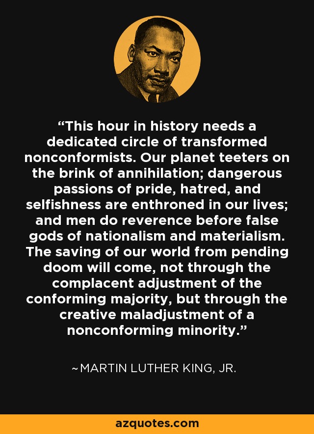 This hour in history needs a dedicated circle of transformed nonconformists. Our planet teeters on the brink of annihilation; dangerous passions of pride, hatred, and selfishness are enthroned in our lives; and men do reverence before false gods of nationalism and materialism. The saving of our world from pending doom will come, not through the complacent adjustment of the conforming majority, but through the creative maladjustment of a nonconforming minority. - Martin Luther King, Jr.