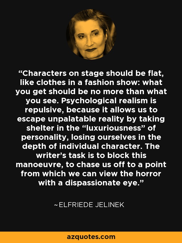 Characters on stage should be flat, like clothes in a fashion show: what you get should be no more than what you see. Psychological realism is repulsive, because it allows us to escape unpalatable reality by taking shelter in the “luxuriousness” of personality, losing ourselves in the depth of individual character. The writer's task is to block this manoeuvre, to chase us off to a point from which we can view the horror with a dispassionate eye. - Elfriede Jelinek