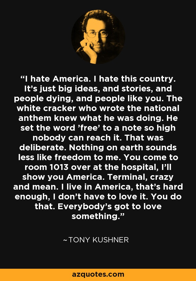 I hate America. I hate this country. It’s just big ideas, and stories, and people dying, and people like you. The white cracker who wrote the national anthem knew what he was doing. He set the word 'free' to a note so high nobody can reach it. That was deliberate. Nothing on earth sounds less like freedom to me. You come to room 1013 over at the hospital, I'll show you America. Terminal, crazy and mean. I live in America, that’s hard enough, I don’t have to love it. You do that. Everybody’s got to love something. - Tony Kushner