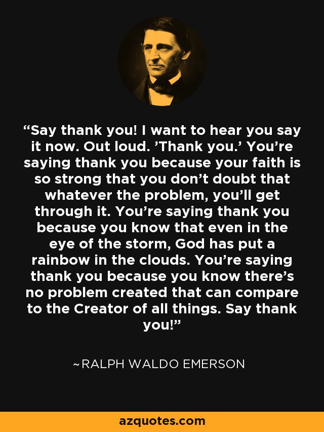 Say thank you! I want to hear you say it now. Out loud. 'Thank you.' You're saying thank you because your faith is so strong that you don't doubt that whatever the problem, you'll get through it. You're saying thank you because you know that even in the eye of the storm, God has put a rainbow in the clouds. You're saying thank you because you know there's no problem created that can compare to the Creator of all things. Say thank you! - Ralph Waldo Emerson