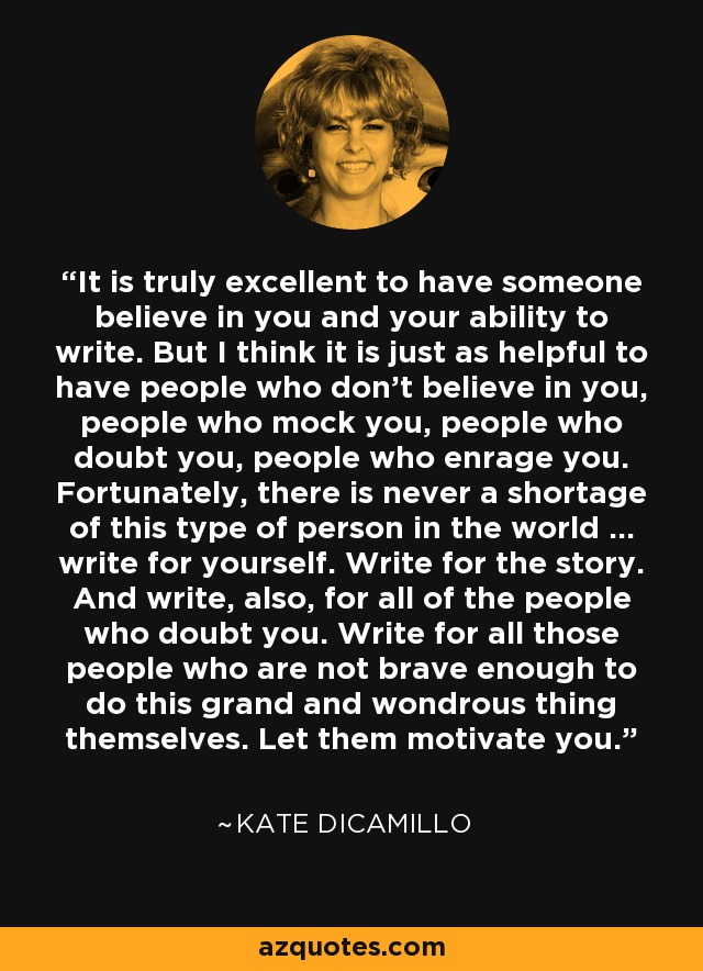 It is truly excellent to have someone believe in you and your ability to write. But I think it is just as helpful to have people who don't believe in you, people who mock you, people who doubt you, people who enrage you. Fortunately, there is never a shortage of this type of person in the world ... write for yourself. Write for the story. And write, also, for all of the people who doubt you. Write for all those people who are not brave enough to do this grand and wondrous thing themselves. Let them motivate you. - Kate DiCamillo