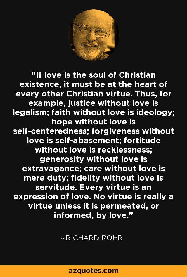 If love is the soul of Christian existence, it must be at the heart of every other Christian virtue. Thus, for example, justice without love is legalism; faith without love is ideology; hope without love is self-centeredness; forgiveness without love is self-abasement; fortitude without love is recklessness; generosity without love is extravagance; care without love is mere duty; fidelity without love is servitude. Every virtue is an expression of love. No virtue is really a virtue unless it is permeated, or informed, by love. - Richard Rohr