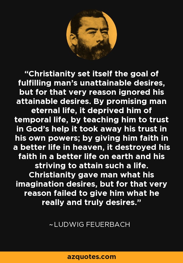Christianity set itself the goal of fulfilling man’s unattainable desires, but for that very reason ignored his attainable desires. By promising man eternal life, it deprived him of temporal life, by teaching him to trust in God’s help it took away his trust in his own powers; by giving him faith in a better life in heaven, it destroyed his faith in a better life on earth and his striving to attain such a life. Christianity gave man what his imagination desires, but for that very reason failed to give him what he really and truly desires. - Ludwig Feuerbach