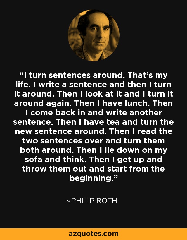 I turn sentences around. That's my life. I write a sentence and then I turn it around. Then I look at it and I turn it around again. Then I have lunch. Then I come back in and write another sentence. Then I have tea and turn the new sentence around. Then I read the two sentences over and turn them both around. Then I lie down on my sofa and think. Then I get up and throw them out and start from the beginning. - Philip Roth