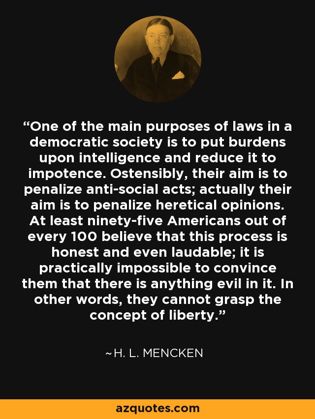 One of the main purposes of laws in a democratic society is to put burdens upon intelligence and reduce it to impotence. Ostensibly, their aim is to penalize anti-social acts; actually their aim is to penalize heretical opinions. At least ninety-five Americans out of every 100 believe that this process is honest and even laudable; it is practically impossible to convince them that there is anything evil in it. In other words, they cannot grasp the concept of liberty. - H. L. Mencken