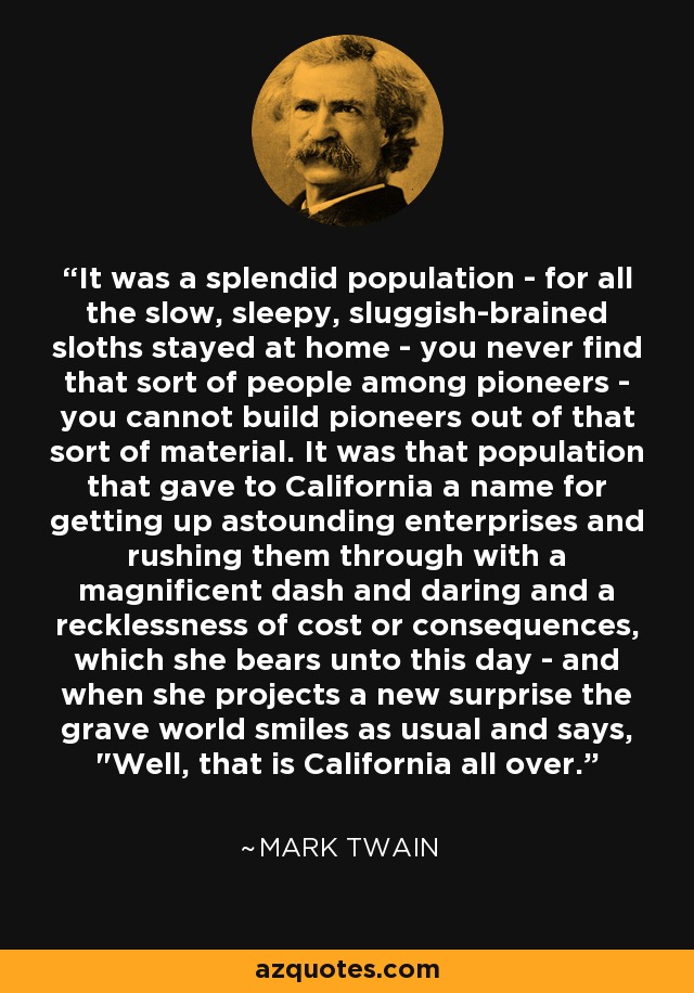 It was a splendid population - for all the slow, sleepy, sluggish-brained sloths stayed at home - you never find that sort of people among pioneers - you cannot build pioneers out of that sort of material. It was that population that gave to California a name for getting up astounding enterprises and rushing them through with a magnificent dash and daring and a recklessness of cost or consequences, which she bears unto this day - and when she projects a new surprise the grave world smiles as usual and says, 