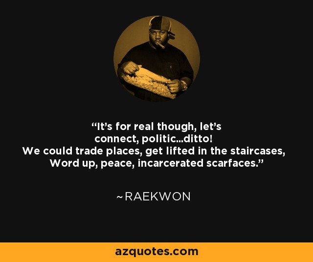 It's for real though, let's connect, politic...ditto! We could trade places, get lifted in the staircases, Word up, peace, incarcerated scarfaces. - Raekwon
