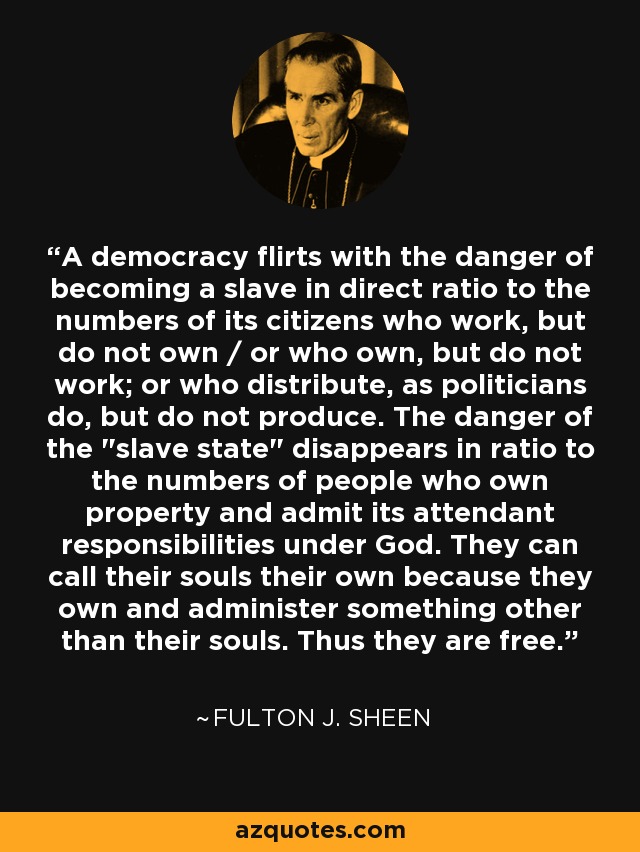 A democracy flirts with the danger of becoming a slave in direct ratio to the numbers of its citizens who work, but do not own / or who own, but do not work; or who distribute, as politicians do, but do not produce. The danger of the 
