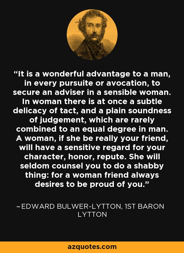 It is a wonderful advantage to a man, in every pursuite or avocation, to secure an adviser in a sensible woman. In woman there is at once a subtle delicacy of tact, and a plain soundness of judgement, which are rarely combined to an equal degree in man. A woman, if she be really your friend, will have a sensitive regard for your character, honor, repute. She will seldom counsel you to do a shabby thing: for a woman friend always desires to be proud of you. - Edward Bulwer-Lytton, 1st Baron Lytton