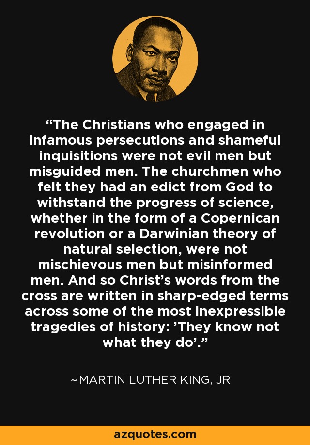 The Christians who engaged in infamous persecutions and shameful inquisitions were not evil men but misguided men. The churchmen who felt they had an edict from God to withstand the progress of science, whether in the form of a Copernican revolution or a Darwinian theory of natural selection, were not mischievous men but misinformed men. And so Christ's words from the cross are written in sharp-edged terms across some of the most inexpressible tragedies of history: 'They know not what they do'. - Martin Luther King, Jr.