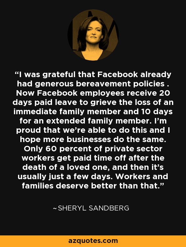 I was grateful that Facebook already had generous bereavement policies . Now Facebook employees receive 20 days paid leave to grieve the loss of an immediate family member and 10 days for an extended family member. I'm proud that we're able to do this and I hope more businesses do the same. Only 60 percent of private sector workers get paid time off after the death of a loved one, and then it's usually just a few days. Workers and families deserve better than that. - Sheryl Sandberg