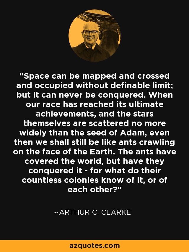 Space can be mapped and crossed and occupied without definable limit; but it can never be conquered. When our race has reached its ultimate achievements, and the stars themselves are scattered no more widely than the seed of Adam, even then we shall still be like ants crawling on the face of the Earth. The ants have covered the world, but have they conquered it - for what do their countless colonies know of it, or of each other? - Arthur C. Clarke