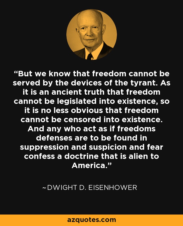 But we know that freedom cannot be served by the devices of the tyrant. As it is an ancient truth that freedom cannot be legislated into existence, so it is no less obvious that freedom cannot be censored into existence. And any who act as if freedoms defenses are to be found in suppression and suspicion and fear confess a doctrine that is alien to America. - Dwight D. Eisenhower