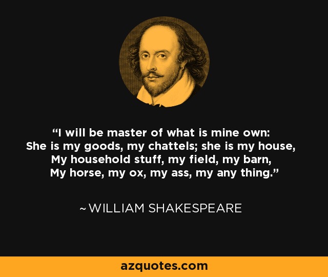 I will be master of what is mine own: She is my goods, my chattels; she is my house, My household stuff, my field, my barn, My horse, my ox, my ass, my any thing. - William Shakespeare