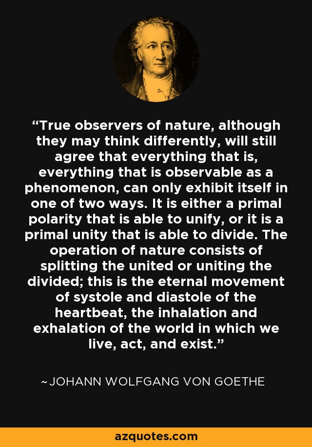 True observers of nature, although they may think differently, will still agree that everything that is, everything that is observable as a phenomenon, can only exhibit itself in one of two ways. It is either a primal polarity that is able to unify, or it is a primal unity that is able to divide. The operation of nature consists of splitting the united or uniting the divided; this is the eternal movement of systole and diastole of the heartbeat, the inhalation and exhalation of the world in which we live, act, and exist. - Johann Wolfgang von Goethe