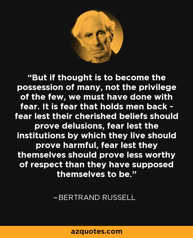 But if thought is to become the possession of many, not the privilege of the few, we must have done with fear. It is fear that holds men back - fear lest their cherished beliefs should prove delusions, fear lest the institutions by which they live should prove harmful, fear lest they themselves should prove less worthy of respect than they have supposed themselves to be. - Bertrand Russell