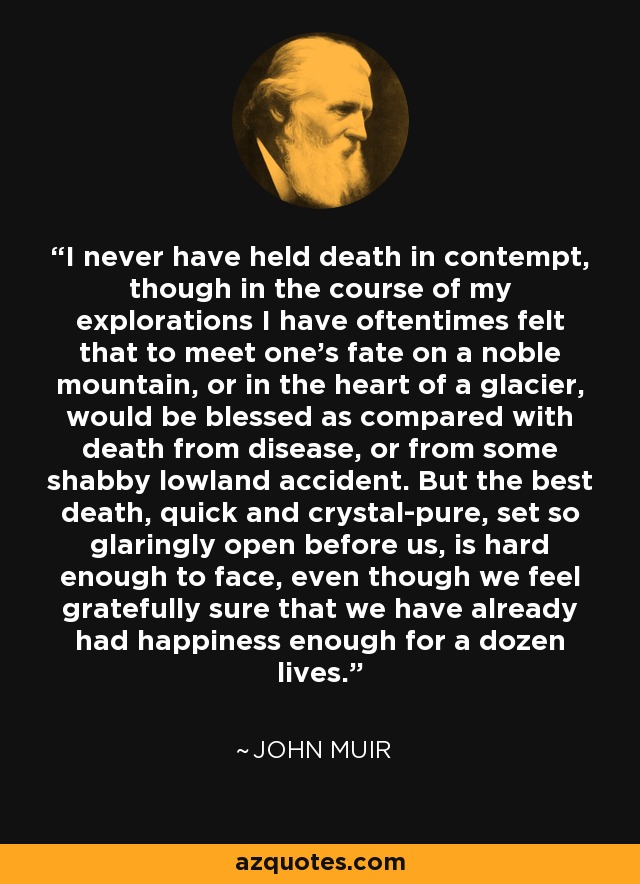 I never have held death in contempt, though in the course of my explorations I have oftentimes felt that to meet one's fate on a noble mountain, or in the heart of a glacier, would be blessed as compared with death from disease, or from some shabby lowland accident. But the best death, quick and crystal-pure, set so glaringly open before us, is hard enough to face, even though we feel gratefully sure that we have already had happiness enough for a dozen lives. - John Muir