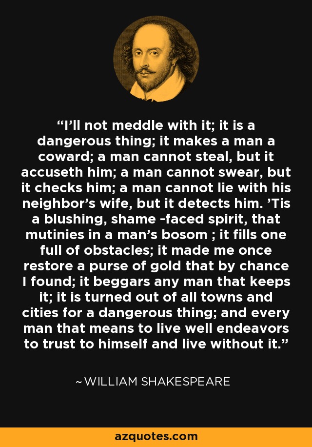 I'll not meddle with it; it is a dangerous thing; it makes a man a coward; a man cannot steal, but it accuseth him; a man cannot swear, but it checks him; a man cannot lie with his neighbor's wife, but it detects him. 'Tis a blushing, shame -faced spirit, that mutinies in a man's bosom ; it fills one full of obstacles; it made me once restore a purse of gold that by chance I found; it beggars any man that keeps it; it is turned out of all towns and cities for a dangerous thing; and every man that means to live well endeavors to trust to himself and live without it. - William Shakespeare
