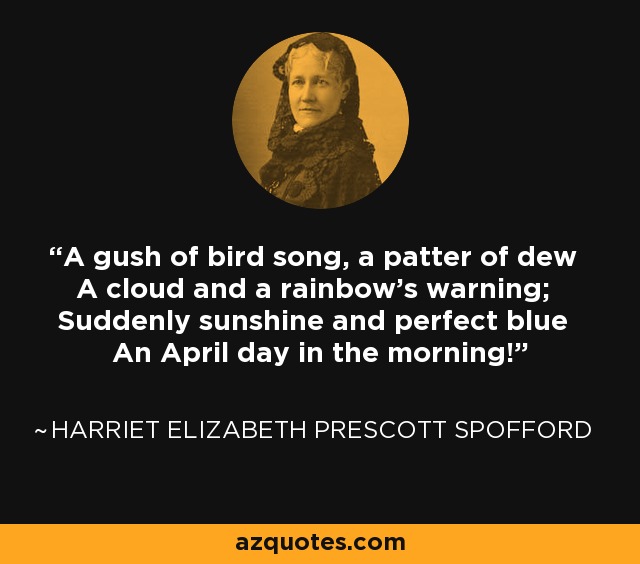 A gush of bird song, a patter of dew A cloud and a rainbow's warning; Suddenly sunshine and perfect blue An April day in the morning! - Harriet Elizabeth Prescott Spofford