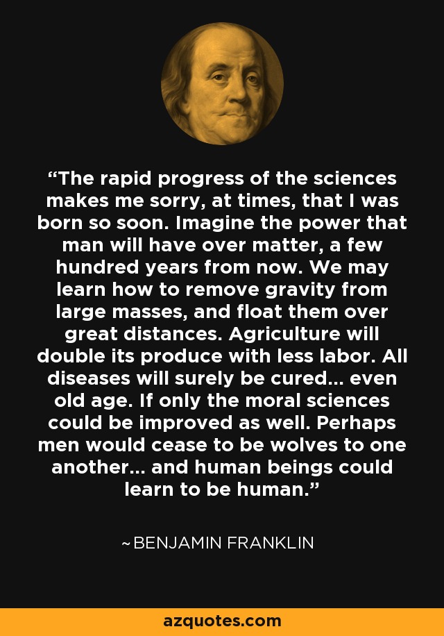 The rapid progress of the sciences makes me sorry, at times, that I was born so soon. Imagine the power that man will have over matter, a few hundred years from now. We may learn how to remove gravity from large masses, and float them over great distances. Agriculture will double its produce with less labor. All diseases will surely be cured... even old age. If only the moral sciences could be improved as well. Perhaps men would cease to be wolves to one another... and human beings could learn to be human. - Benjamin Franklin