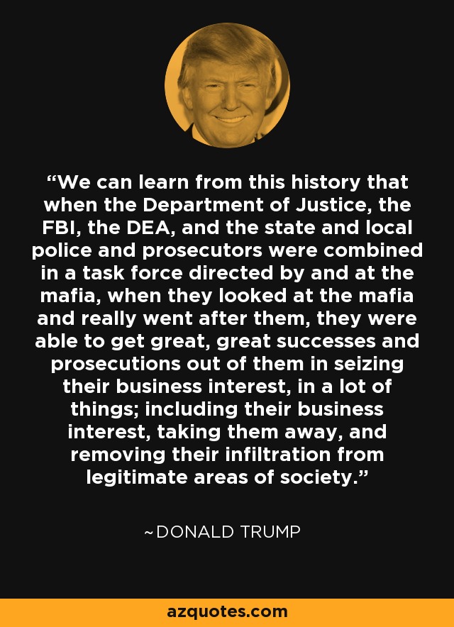 We can learn from this history that when the Department of Justice, the FBI, the DEA, and the state and local police and prosecutors were combined in a task force directed by and at the mafia, when they looked at the mafia and really went after them, they were able to get great, great successes and prosecutions out of them in seizing their business interest, in a lot of things; including their business interest, taking them away, and removing their infiltration from legitimate areas of society. - Donald Trump