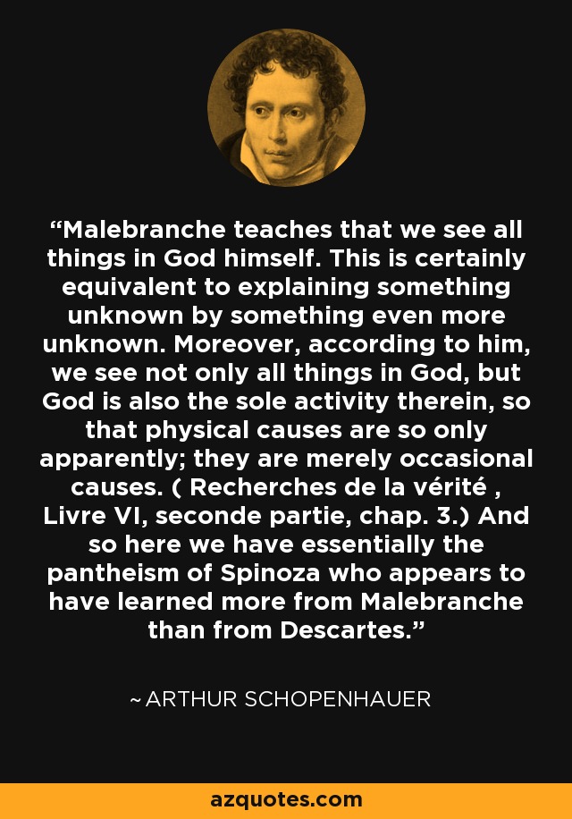 Malebranche teaches that we see all things in God himself. This is certainly equivalent to explaining something unknown by something even more unknown. Moreover, according to him, we see not only all things in God, but God is also the sole activity therein, so that physical causes are so only apparently; they are merely occasional causes. ( Recherches de la vérité , Livre VI, seconde partie, chap. 3.) And so here we have essentially the pantheism of Spinoza who appears to have learned more from Malebranche than from Descartes. - Arthur Schopenhauer