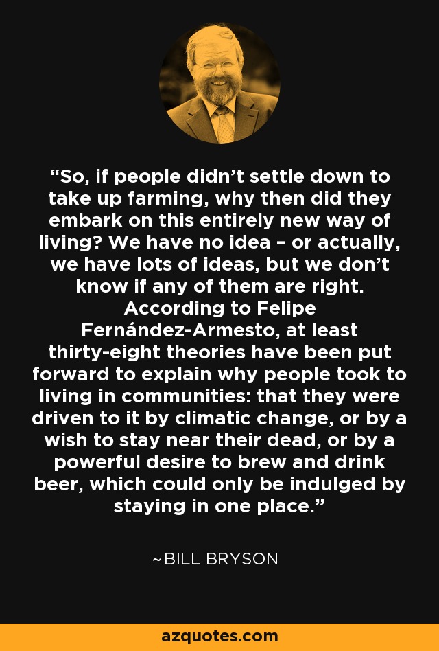 So, if people didn’t settle down to take up farming, why then did they embark on this entirely new way of living? We have no idea – or actually, we have lots of ideas, but we don’t know if any of them are right. According to Felipe Fernández-Armesto, at least thirty-eight theories have been put forward to explain why people took to living in communities: that they were driven to it by climatic change, or by a wish to stay near their dead, or by a powerful desire to brew and drink beer, which could only be indulged by staying in one place. - Bill Bryson