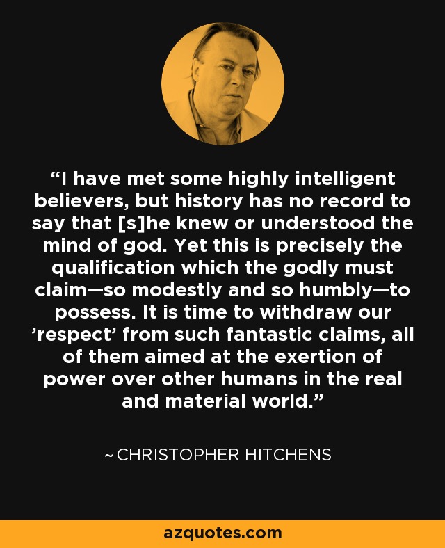 I have met some highly intelligent believers, but history has no record to say that [s]he knew or understood the mind of god. Yet this is precisely the qualification which the godly must claim—so modestly and so humbly—to possess. It is time to withdraw our 'respect' from such fantastic claims, all of them aimed at the exertion of power over other humans in the real and material world. - Christopher Hitchens