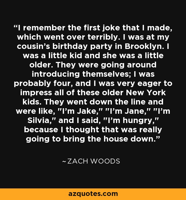 I remember the first joke that I made, which went over terribly. I was at my cousin's birthday party in Brooklyn. I was a little kid and she was a little older. They were going around introducing themselves; I was probably four, and I was very eager to impress all of these older New York kids. They went down the line and were like, 