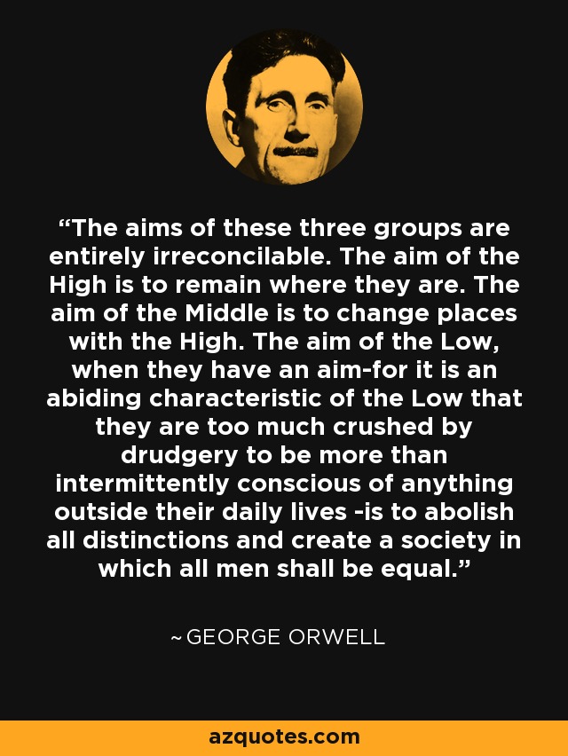 The aims of these three groups are entirely irreconcilable. The aim of the High is to remain where they are. The aim of the Middle is to change places with the High. The aim of the Low, when they have an aim-for it is an abiding characteristic of the Low that they are too much crushed by drudgery to be more than intermittently conscious of anything outside their daily lives -is to abolish all distinctions and create a society in which all men shall be equal. - George Orwell