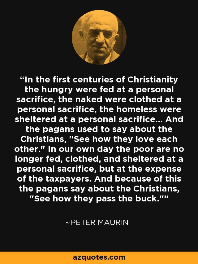 In the first centuries of Christianity the hungry were fed at a personal sacrifice, the naked were clothed at a personal sacrifice, the homeless were sheltered at a personal sacrifice... And the pagans used to say about the Christians, 
