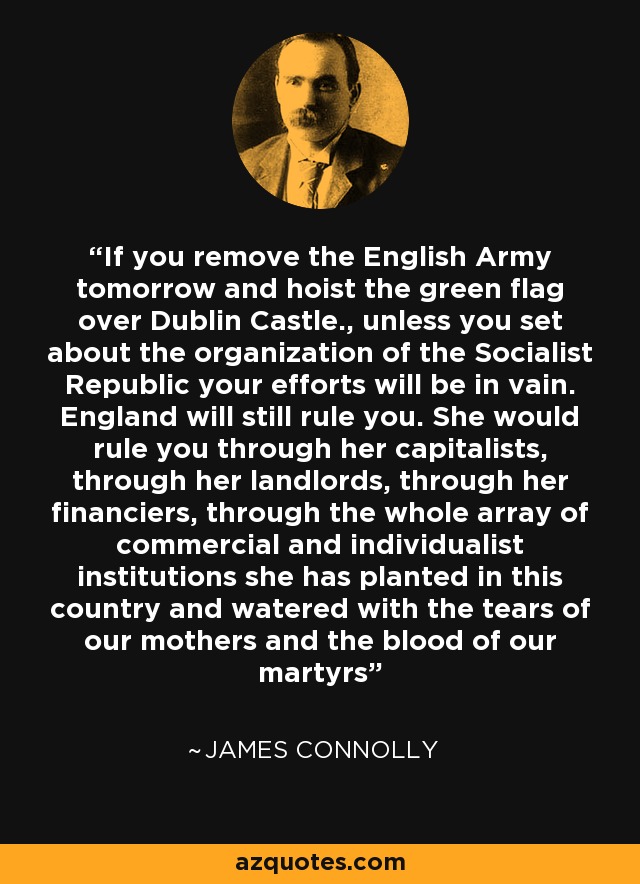 If you remove the English Army tomorrow and hoist the green flag over Dublin Castle., unless you set about the organization of the Socialist Republic your efforts will be in vain. England will still rule you. She would rule you through her capitalists, through her landlords, through her financiers, through the whole array of commercial and individualist institutions she has planted in this country and watered with the tears of our mothers and the blood of our martyrs - James Connolly