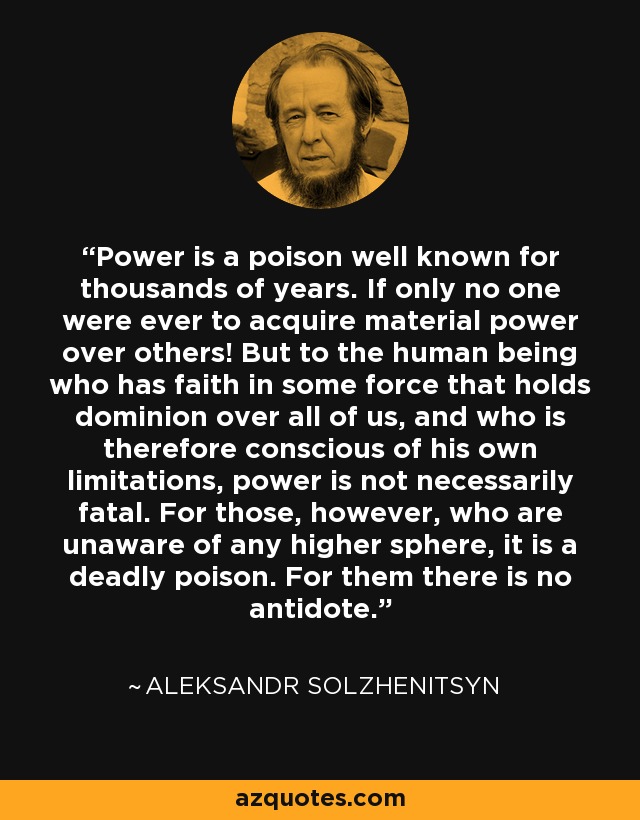 Power is a poison well known for thousands of years. If only no one were ever to acquire material power over others! But to the human being who has faith in some force that holds dominion over all of us, and who is therefore conscious of his own limitations, power is not necessarily fatal. For those, however, who are unaware of any higher sphere, it is a deadly poison. For them there is no antidote. - Aleksandr Solzhenitsyn
