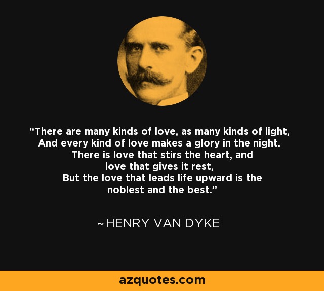 There are many kinds of love, as many kinds of light, And every kind of love makes a glory in the night. There is love that stirs the heart, and love that gives it rest, But the love that leads life upward is the noblest and the best. - Henry Van Dyke