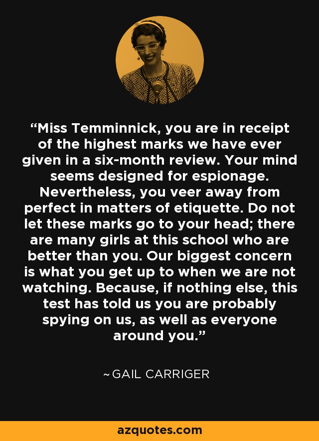 Miss Temminnick, you are in receipt of the highest marks we have ever given in a six-month review. Your mind seems designed for espionage. Nevertheless, you veer away from perfect in matters of etiquette. Do not let these marks go to your head; there are many girls at this school who are better than you. Our biggest concern is what you get up to when we are not watching. Because, if nothing else, this test has told us you are probably spying on us, as well as everyone around you. - Gail Carriger