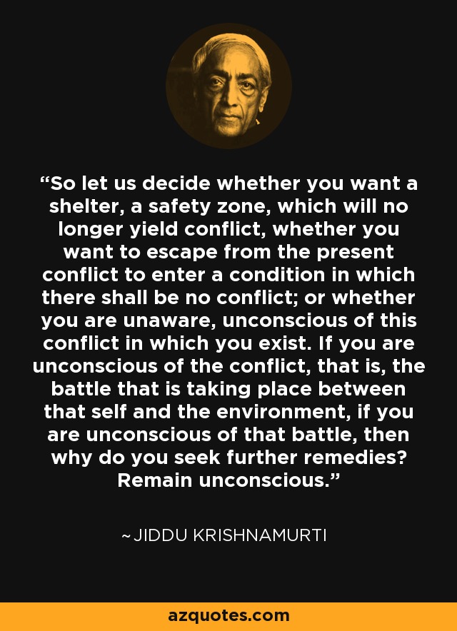 So let us decide whether you want a shelter, a safety zone, which will no longer yield conflict, whether you want to escape from the present conflict to enter a condition in which there shall be no conflict; or whether you are unaware, unconscious of this conflict in which you exist. If you are unconscious of the conflict, that is, the battle that is taking place between that self and the environment, if you are unconscious of that battle, then why do you seek further remedies? Remain unconscious. - Jiddu Krishnamurti