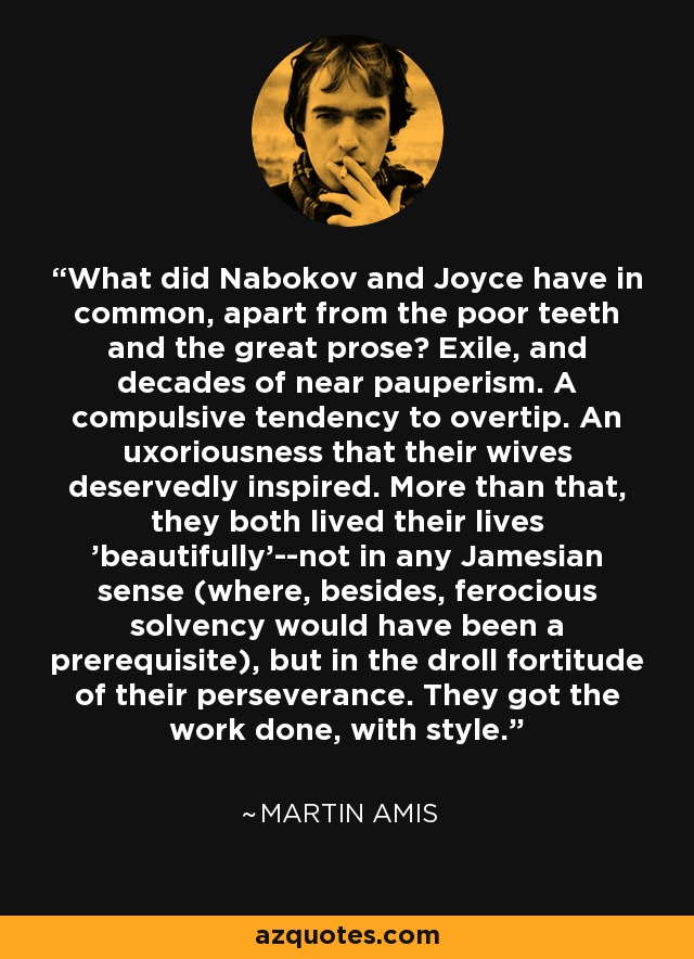 What did Nabokov and Joyce have in common, apart from the poor teeth and the great prose? Exile, and decades of near pauperism. A compulsive tendency to overtip. An uxoriousness that their wives deservedly inspired. More than that, they both lived their lives 'beautifully'--not in any Jamesian sense (where, besides, ferocious solvency would have been a prerequisite), but in the droll fortitude of their perseverance. They got the work done, with style. - Martin Amis
