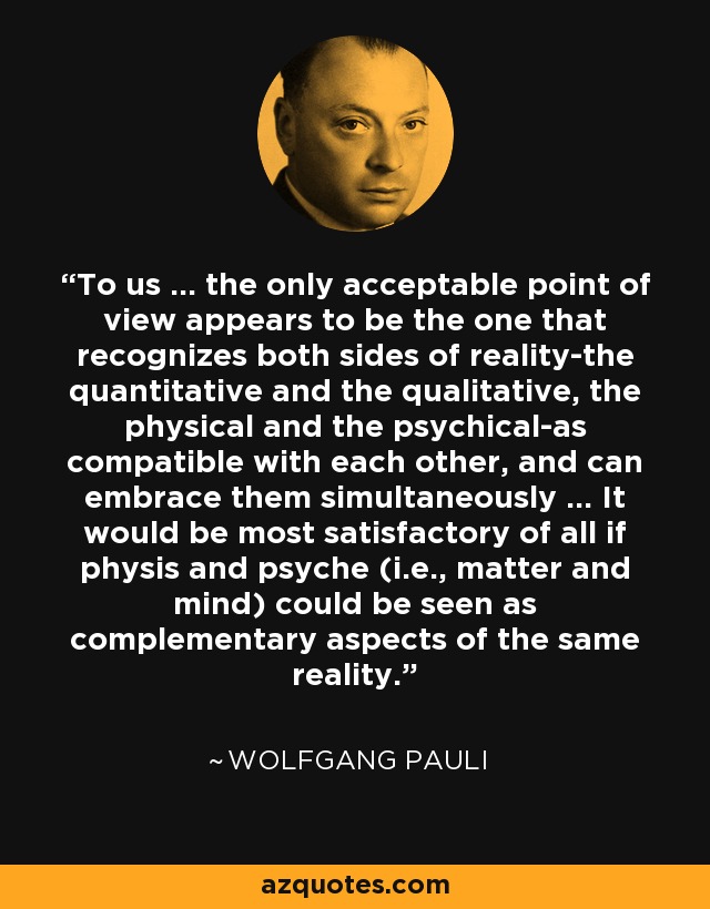 To us ... the only acceptable point of view appears to be the one that recognizes both sides of reality-the quantitative and the qualitative, the physical and the psychical-as compatible with each other, and can embrace them simultaneously ... It would be most satisfactory of all if physis and psyche (i.e., matter and mind) could be seen as complementary aspects of the same reality. - Wolfgang Pauli