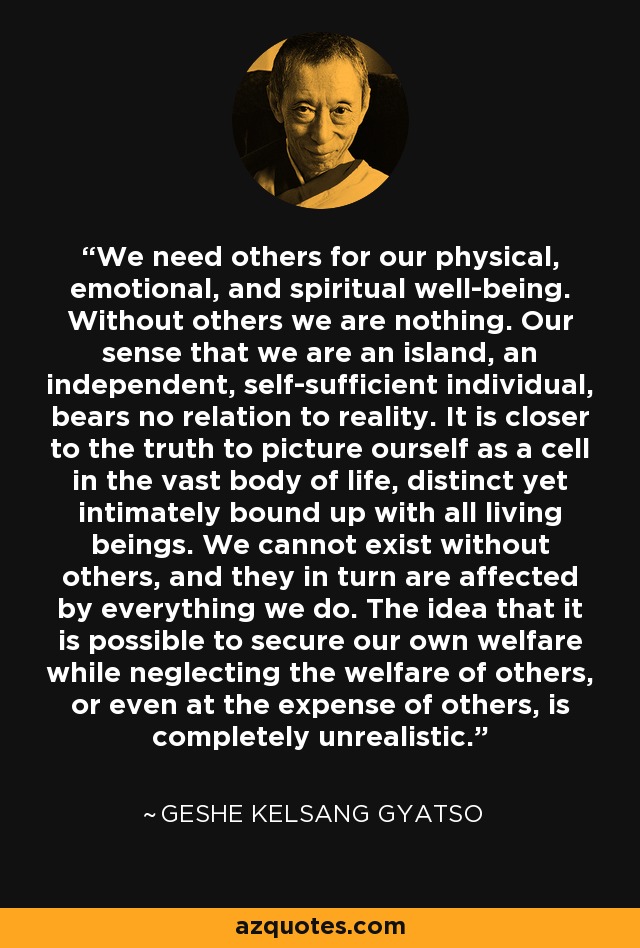 We need others for our physical, emotional, and spiritual well-being. Without others we are nothing. Our sense that we are an island, an independent, self-sufficient individual, bears no relation to reality. It is closer to the truth to picture ourself as a cell in the vast body of life, distinct yet intimately bound up with all living beings. We cannot exist without others, and they in turn are affected by everything we do. The idea that it is possible to secure our own welfare while neglecting the welfare of others, or even at the expense of others, is completely unrealistic. - Geshe Kelsang Gyatso