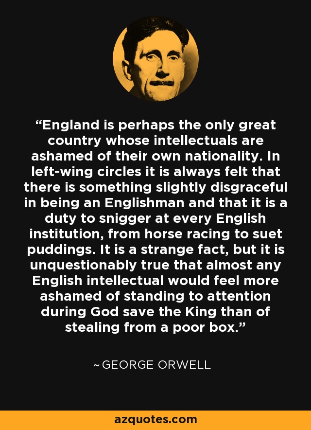 England is perhaps the only great country whose intellectuals are ashamed of their own nationality. In left-wing circles it is always felt that there is something slightly disgraceful in being an Englishman and that it is a duty to snigger at every English institution, from horse racing to suet puddings. It is a strange fact, but it is unquestionably true that almost any English intellectual would feel more ashamed of standing to attention during God save the King than of stealing from a poor box. - George Orwell