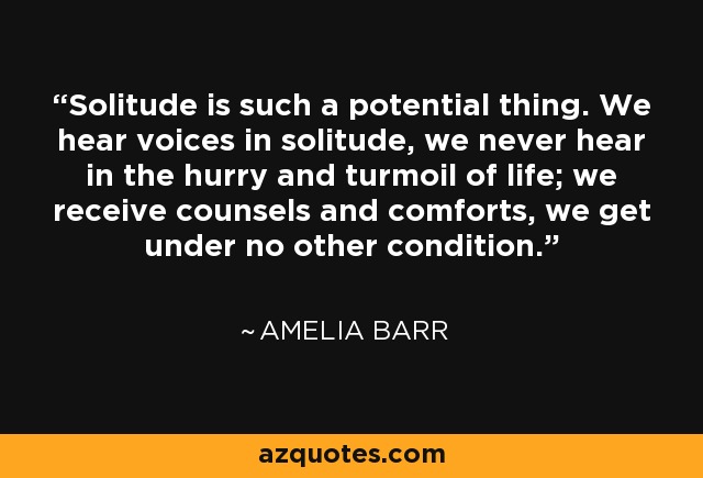 Solitude is such a potential thing. We hear voices in solitude, we never hear in the hurry and turmoil of life; we receive counsels and comforts, we get under no other condition. - Amelia Barr