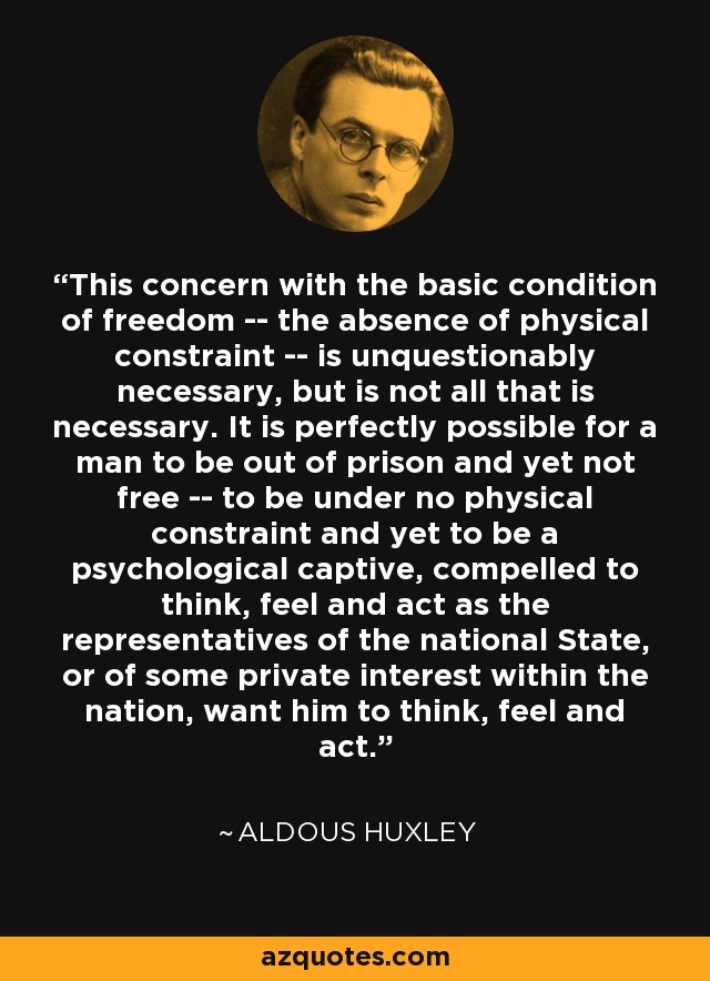 This concern with the basic condition of freedom -- the absence of physical constraint -- is unquestionably necessary, but is not all that is necessary. It is perfectly possible for a man to be out of prison and yet not free -- to be under no physical constraint and yet to be a psychological captive, compelled to think, feel and act as the representatives of the national State, or of some private interest within the nation, want him to think, feel and act. - Aldous Huxley