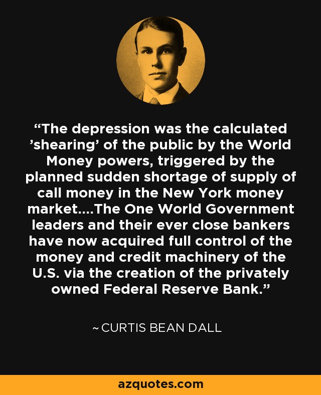 The depression was the calculated 'shearing' of the public by the World Money powers, triggered by the planned sudden shortage of supply of call money in the New York money market....The One World Government leaders and their ever close bankers have now acquired full control of the money and credit machinery of the U.S. via the creation of the privately owned Federal Reserve Bank. - Curtis Bean Dall