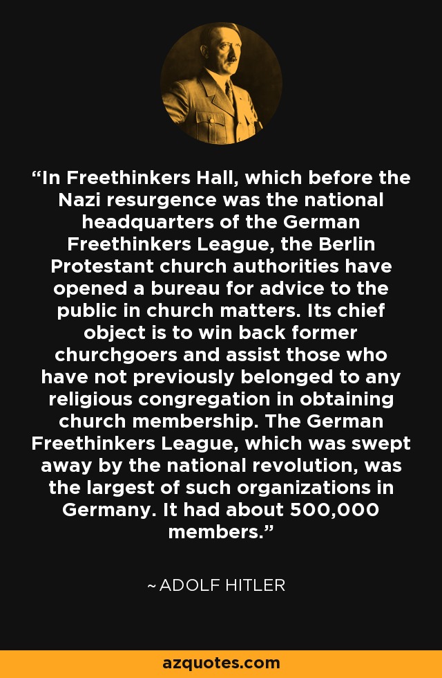 In Freethinkers Hall, which before the Nazi resurgence was the national headquarters of the German Freethinkers League, the Berlin Protestant church authorities have opened a bureau for advice to the public in church matters. Its chief object is to win back former churchgoers and assist those who have not previously belonged to any religious congregation in obtaining church membership. The German Freethinkers League, which was swept away by the national revolution, was the largest of such organizations in Germany. It had about 500,000 members. - Adolf Hitler