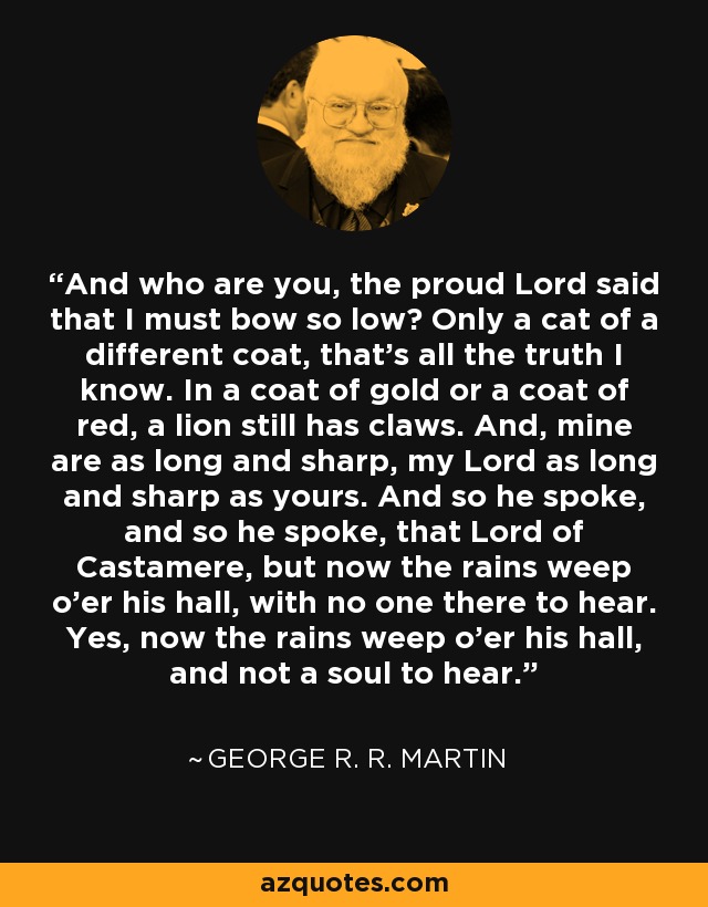 And who are you, the proud Lord said that I must bow so low? Only a cat of a different coat, that's all the truth I know. In a coat of gold or a coat of red, a lion still has claws. And, mine are as long and sharp, my Lord as long and sharp as yours. And so he spoke, and so he spoke, that Lord of Castamere, but now the rains weep o'er his hall, with no one there to hear. Yes, now the rains weep o'er his hall, and not a soul to hear. - George R. R. Martin