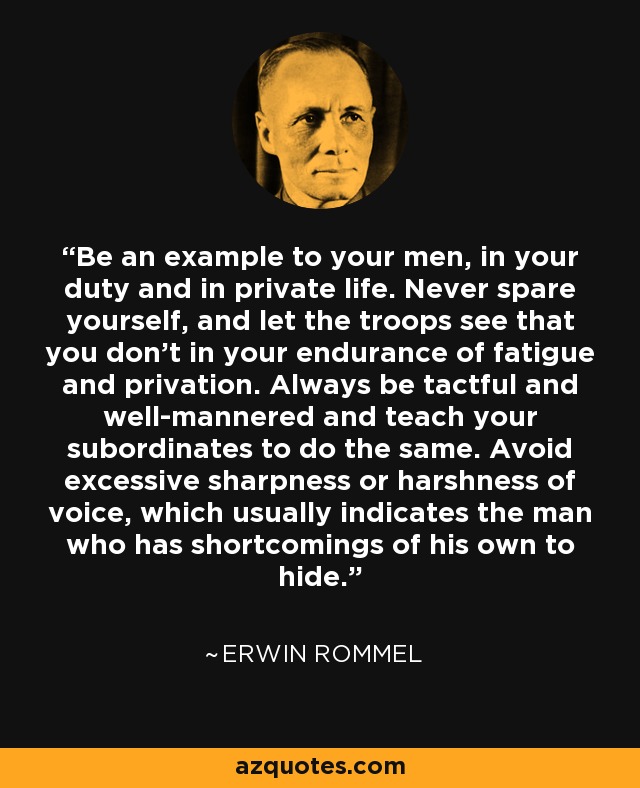 Be an example to your men, in your duty and in private life. Never spare yourself, and let the troops see that you don't in your endurance of fatigue and privation. Always be tactful and well-mannered and teach your subordinates to do the same. Avoid excessive sharpness or harshness of voice, which usually indicates the man who has shortcomings of his own to hide. - Erwin Rommel