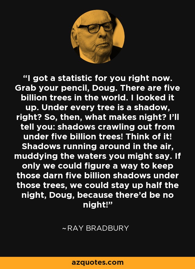 I got a statistic for you right now. Grab your pencil, Doug. There are five billion trees in the world. I looked it up. Under every tree is a shadow, right? So, then, what makes night? I'll tell you: shadows crawling out from under five billion trees! Think of it! Shadows running around in the air, muddying the waters you might say. If only we could figure a way to keep those darn five billion shadows under those trees, we could stay up half the night, Doug, because there'd be no night! - Ray Bradbury
